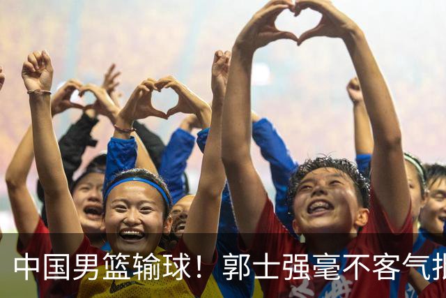 中国男篮输球！郭士强毫不客气批评一名首发，不是赵嘉义不是徐昕